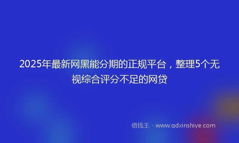 2025年最新网黑能分期的正规平台，整理5个无视综合评分不足的网贷
