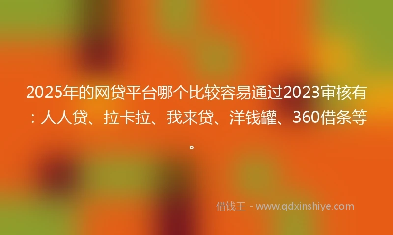2025年的网贷平台哪个比较容易通过2023审核有：人人贷、拉卡拉、我来贷、洋钱罐、360借条等。