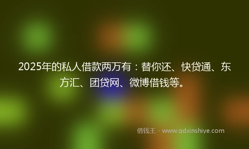 2025年的私人借款两万有：替你还、快贷通、东方汇、团贷网、微博借钱等。