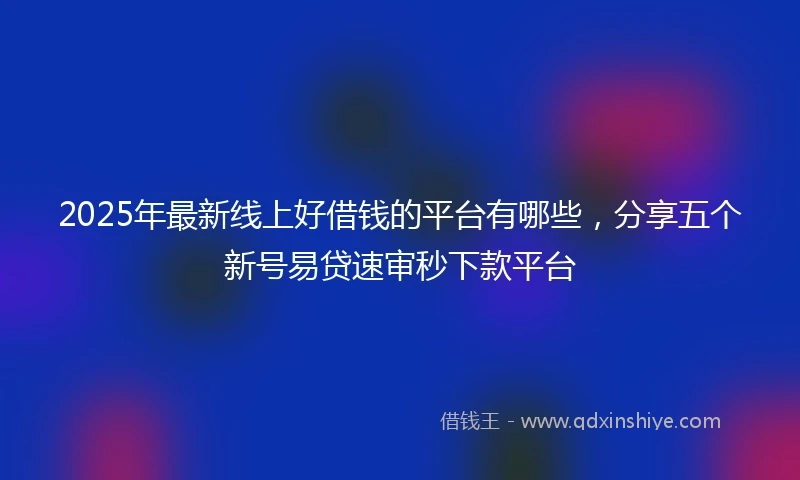 2025年最新线上好借钱的平台有哪些，分享五个新号易贷速审秒下款平台
