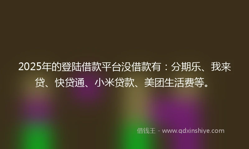 2025年的登陆借款平台没借款有：分期乐、我来贷、快贷通、小米贷款、美团生活费等。