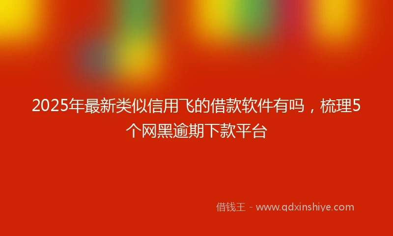 2025年最新类似信用飞的借款软件有吗，梳理5个网黑逾期下款平台
