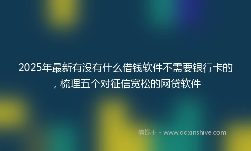 2025年最新有没有什么借钱软件不需要银行卡的，梳理五个对征信宽松的网贷软件