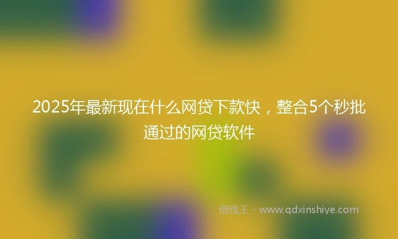 2025年最新现在什么网贷下款快，整合5个秒批通过的网贷软件