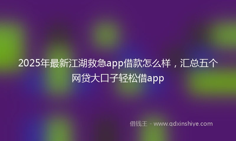 2025年最新江湖救急app借款怎么样，汇总五个网贷大口子轻松借app