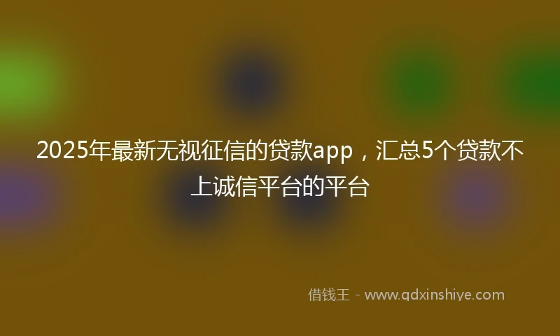 2025年最新无视征信的贷款app，汇总5个贷款不上诚信平台的平台