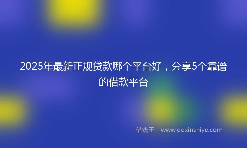 2025年最新正规贷款哪个平台好，分享5个靠谱的借款平台