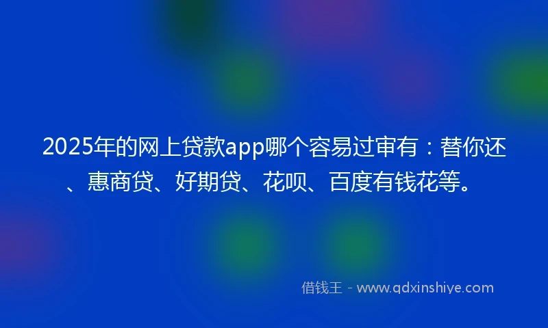 2025年的网上贷款app哪个容易过审有：替你还、惠商贷、好期贷、花呗、百度有钱花等。