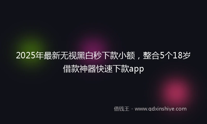 2025年最新无视黑白秒下款小额，整合5个18岁借款神器快速下款app