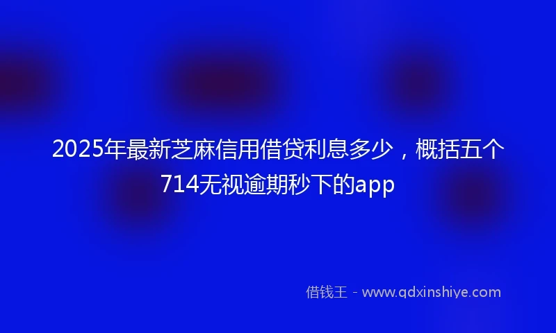 2025年最新芝麻信用借贷利息多少，概括五个714无视逾期秒下的app
