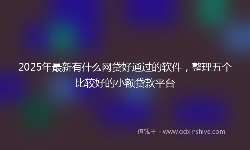 2025年最新有什么网贷好通过的软件，整理五个比较好的小额贷款平台