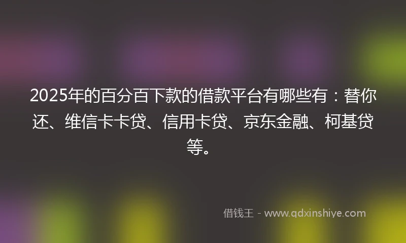 2025年的百分百下款的借款平台有哪些有：替你还、维信卡卡贷、信用卡贷、京东金融、柯基贷等。