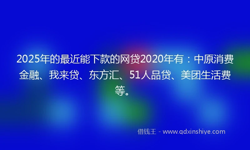 2025年的最近能下款的网贷2020年有：中原消费金融、我来贷、东方汇、51人品贷、美团生活费等。