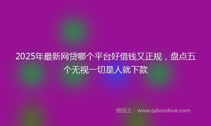2025年最新网贷哪个平台好借钱又正规，盘点五个无视一切是人就下款