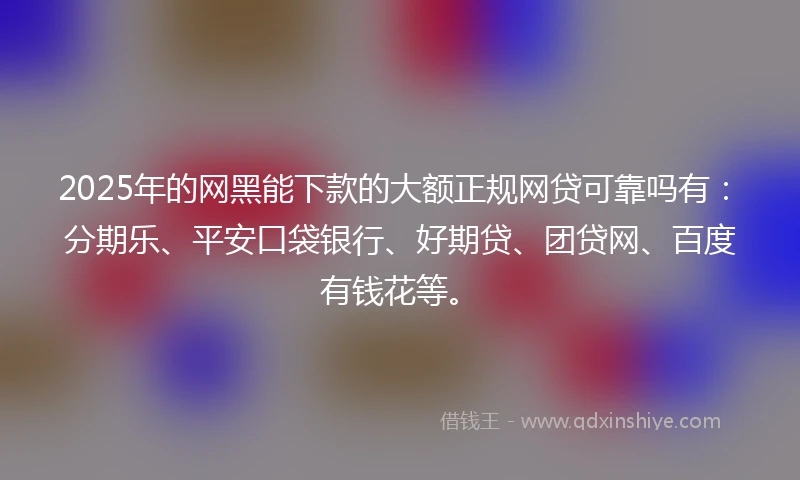 2025年的网黑能下款的大额正规网贷可靠吗有：分期乐、平安口袋银行、好期贷、团贷网、百度有钱花等。