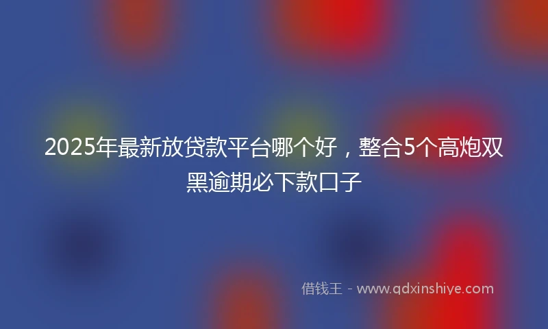 2025年最新放贷款平台哪个好，整合5个高炮双黑逾期必下款口子