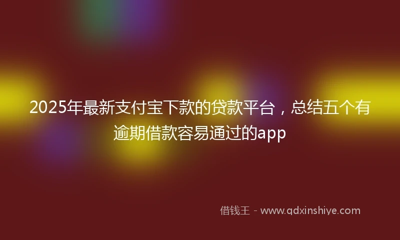 2025年最新支付宝下款的贷款平台，总结五个有逾期借款容易通过的app