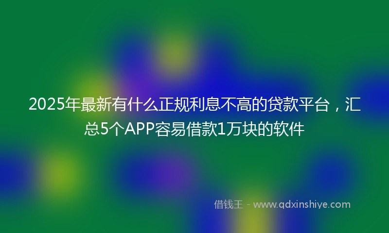2025年最新有什么正规利息不高的贷款平台，汇总5个APP容易借款1万块的软件