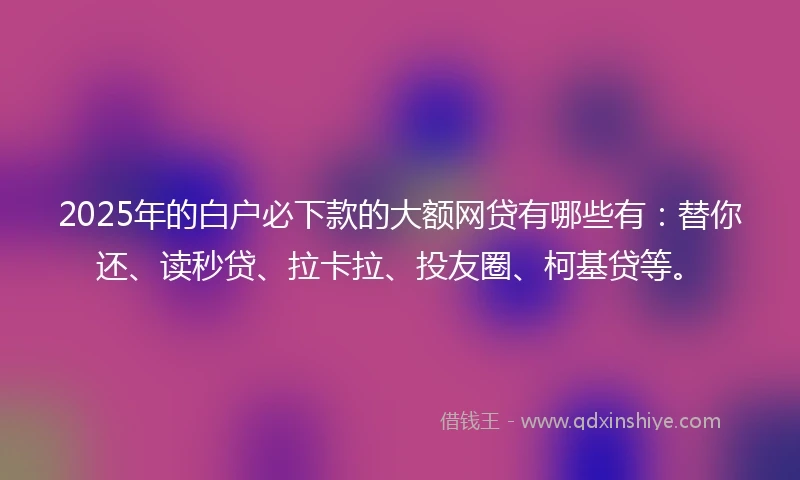 2025年的白户必下款的大额网贷有哪些有：替你还、读秒贷、拉卡拉、投友圈、柯基贷等。