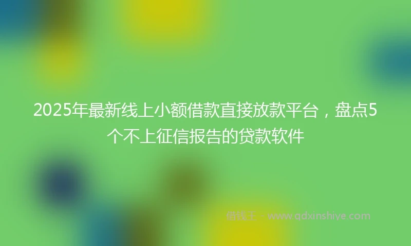 2025年最新线上小额借款直接放款平台，盘点5个不上征信报告的贷款软件