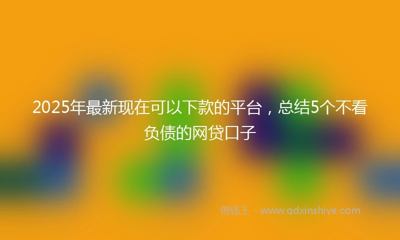 2025年最新现在可以下款的平台，总结5个不看负债的网贷口子