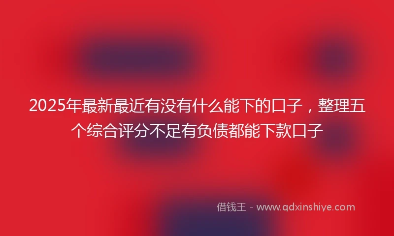 2025年最新最近有没有什么能下的口子，整理五个综合评分不足有负债都能下款口子