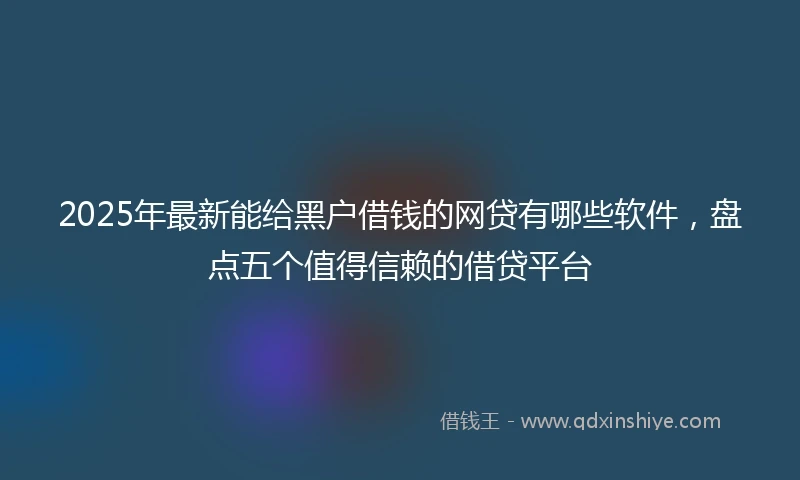 2025年最新能给黑户借钱的网贷有哪些软件，盘点五个值得信赖的借贷平台