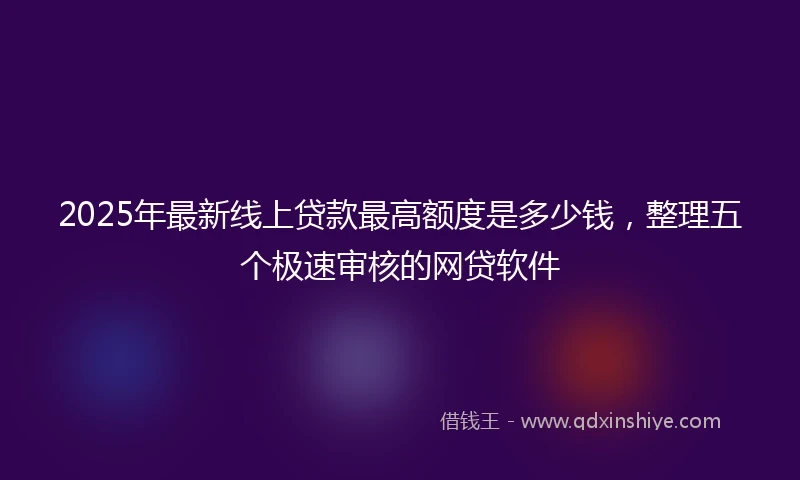 2025年最新线上贷款最高额度是多少钱，整理五个极速审核的网贷软件