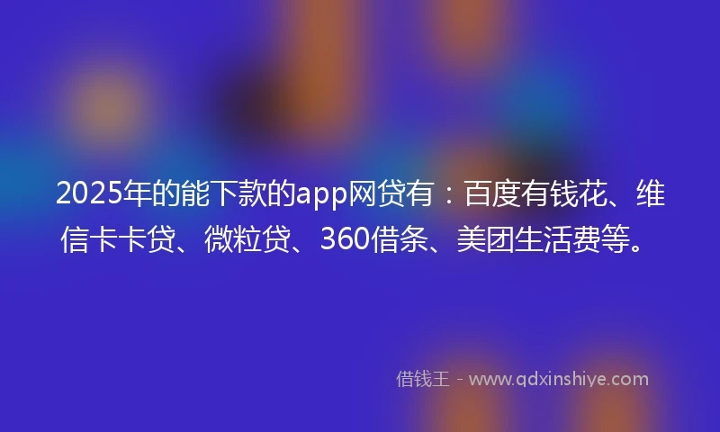 2025年的能下款的app网贷有：百度有钱花、维信卡卡贷、微粒贷、360借条、美团生活费等。