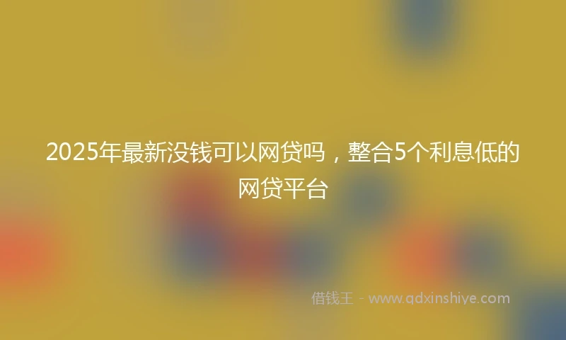 2025年最新没钱可以网贷吗，整合5个利息低的网贷平台