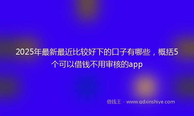 2025年最新最近比较好下的口子有哪些，概括5个可以借钱不用审核的app