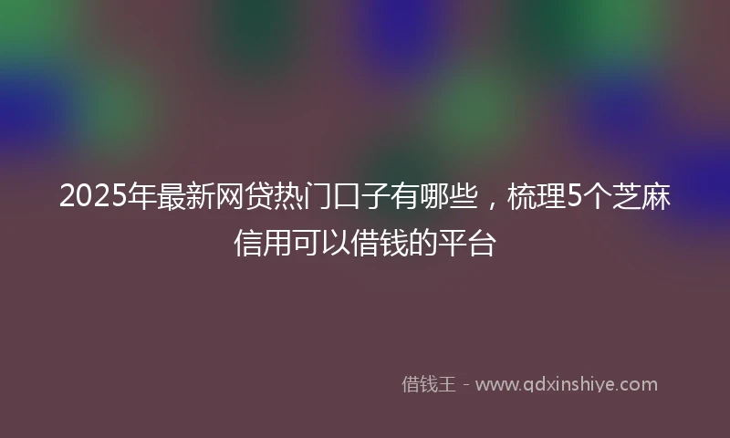 2025年最新网贷热门口子有哪些，梳理5个芝麻信用可以借钱的平台