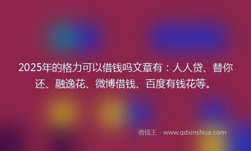 2025年的格力可以借钱吗文章有：人人贷、替你还、融逸花、微博借钱、百度有钱花等。
