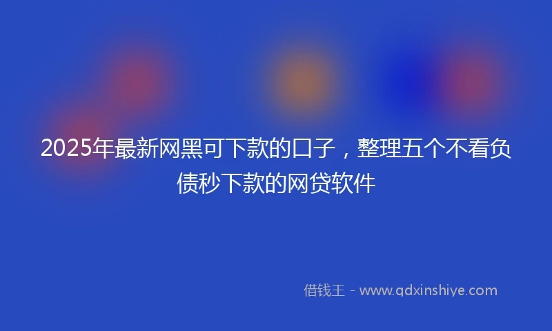 2025年最新网黑可下款的口子，整理五个不看负债秒下款的网贷软件