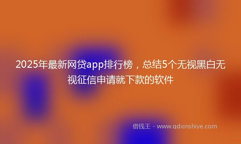 2025年最新网贷app排行榜，总结5个无视黑白无视征信申请就下款的软件