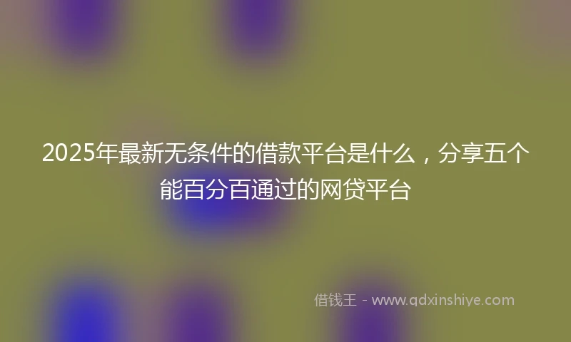 2025年最新无条件的借款平台是什么，分享五个能百分百通过的网贷平台