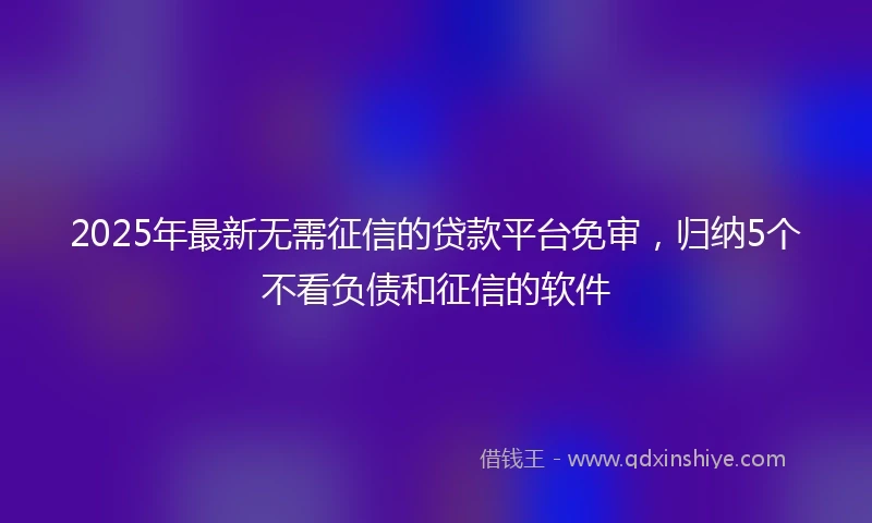 2025年最新无需征信的贷款平台免审，归纳5个不看负债和征信的软件