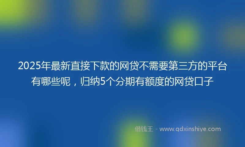 2025年最新直接下款的网贷不需要第三方的平台有哪些呢，归纳5个分期有额度的网贷口子