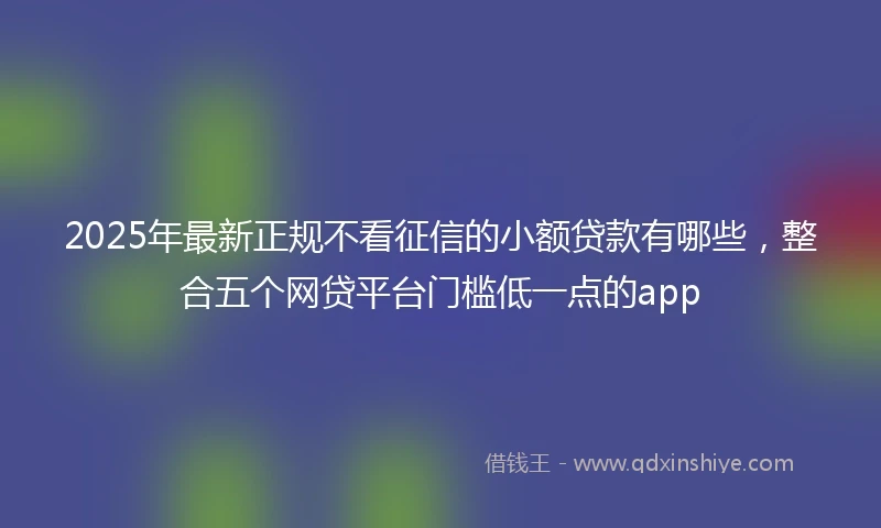 2025年最新正规不看征信的小额贷款有哪些，整合五个网贷平台门槛低一点的app