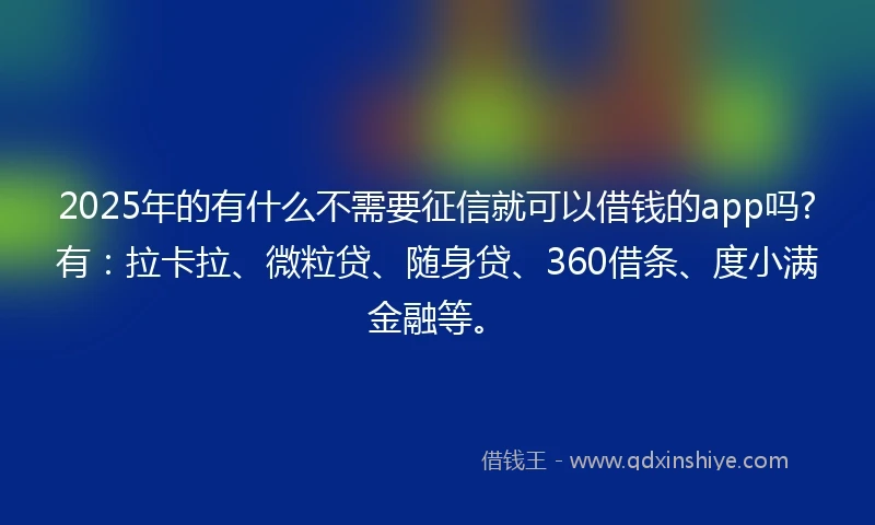 2025年的有什么不需要征信就可以借钱的app吗?有：拉卡拉、微粒贷、随身贷、360借条、度小满金融等。