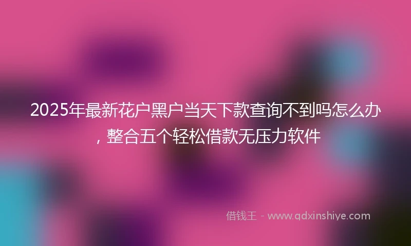2025年最新花户黑户当天下款查询不到吗怎么办，整合五个轻松借款无压力软件