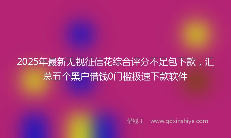 2025年最新无视征信花综合评分不足包下款，汇总五个黑户借钱0门槛极速下款软件