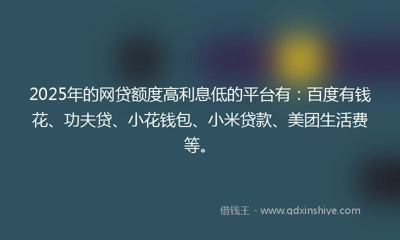 2025年的网贷额度高利息低的平台有：百度有钱花、功夫贷、小花钱包、小米贷款、美团生活费等。