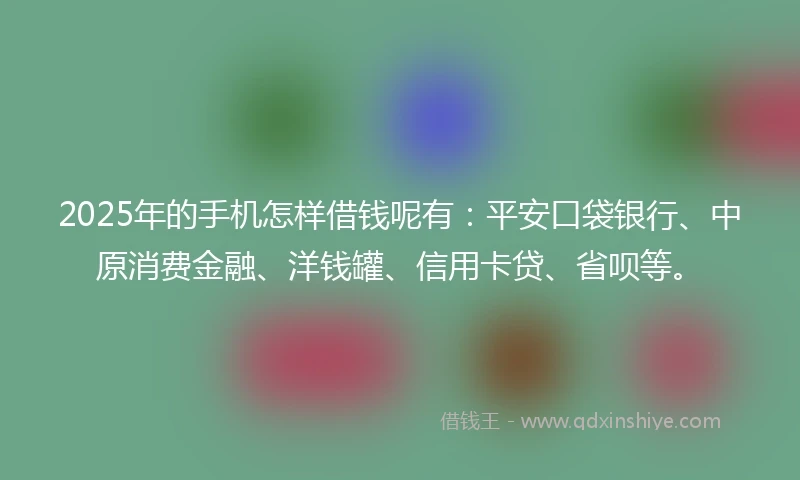 2025年的手机怎样借钱呢有：平安口袋银行、中原消费金融、洋钱罐、信用卡贷、省呗等。