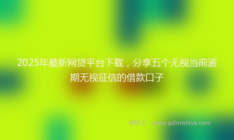 2025年最新网贷平台下载，分享五个无视当前逾期无视征信的借款口子