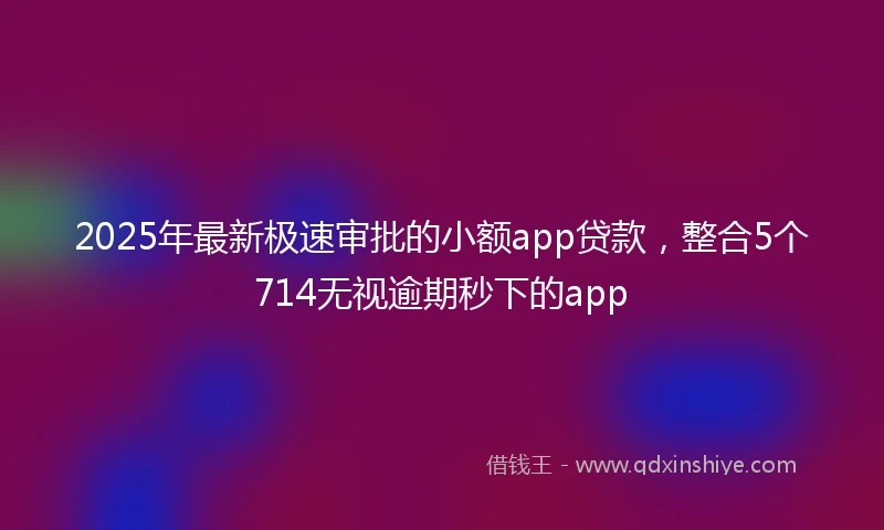 2025年最新极速审批的小额app贷款，整合5个714无视逾期秒下的app