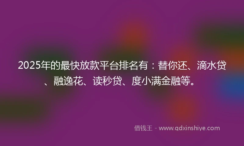 2025年的最快放款平台排名有：替你还、滴水贷、融逸花、读秒贷、度小满金融等。