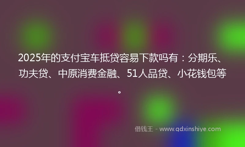 2025年的支付宝车抵贷容易下款吗有：分期乐、功夫贷、中原消费金融、51人品贷、小花钱包等。