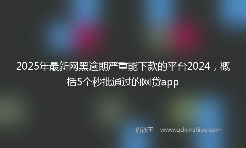 2025年最新网黑逾期严重能下款的平台2024，概括5个秒批通过的网贷app