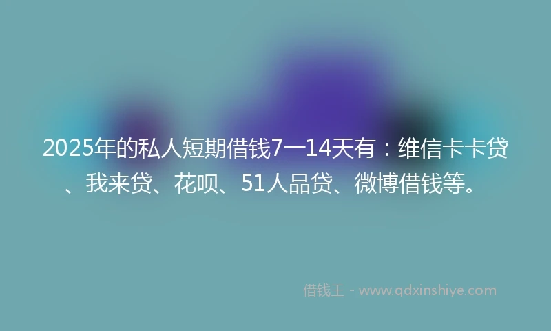 2025年的私人短期借钱7一14天有：维信卡卡贷、我来贷、花呗、51人品贷、微博借钱等。